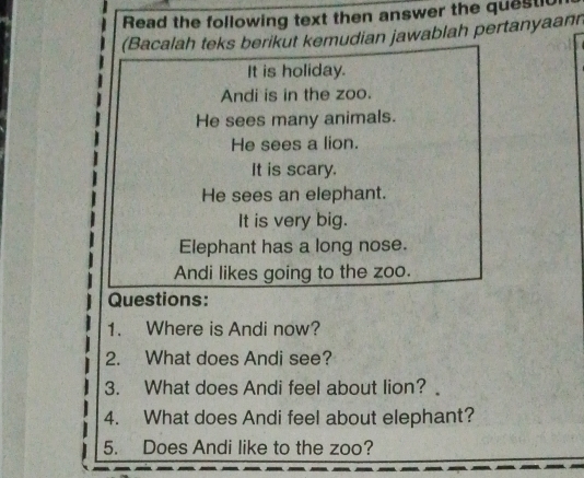 Read the following text then answer the questl 
(Bacalah teks berikut kemudian jawablah pertanyaann 
It is holiday. 
Andi is in the zoo. 
He sees many animals. 
He sees a lion. 
It is scary. 
He sees an elephant. 
It is very big. 
Elephant has a long nose. 
Andi likes going to the zoo. 
Questions: 
1. Where is Andi now? 
2. What does Andi see? 
3. What does Andi feel about lion? 
4. What does Andi feel about elephant? 
5. Does Andi like to the zoo?