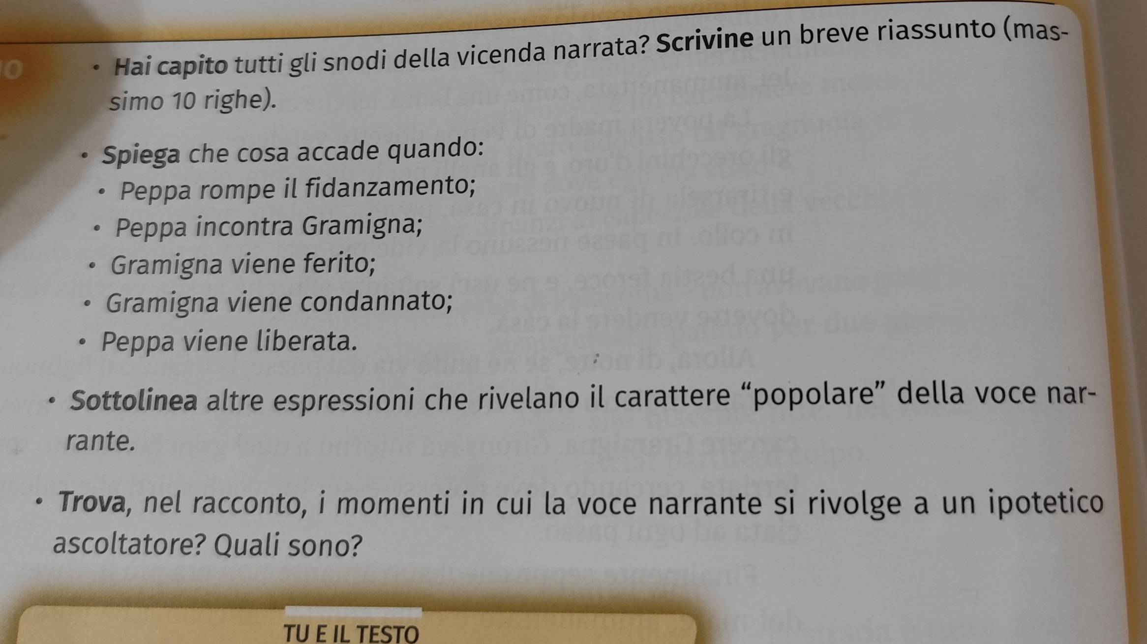 Hai capito tutti gli snodi della vicenda narrata? Scrivine un breve riassunto (mas- 
simo 10 righe). 
Spiega che cosa accade quando: 
Peppa rompe il fidanzamento; 
Peppa incontra Gramigna; 
Gramigna viene ferito; 
Gramigna viene condannato; 
Peppa viene liberata. 
Sottolinea altre espressioni che rivelano il carattere “popolare” della voce nar- 
rante. 
Trova, nel racconto, i momenti in cui la voce narrante si rivolge a un ipotetico 
ascoltatore? Quali sono? 
TU E IL TESTO