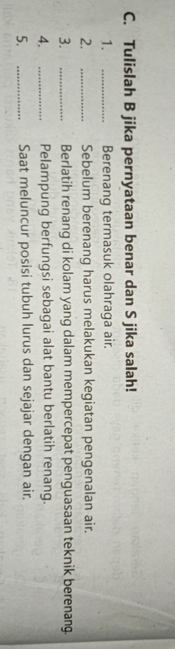 Tulislah B jika pernyataan benar dan S jika salah! 
1. _Berenang termasuk olahraga air. 
2. _Sebelum berenang harus melakukan kegiatan pengenalan air. 
3. _Berlatih renang di kolam yang dalam mempercepat penguasaan teknik berenang. 
4. _Pelampung berfungsi sebagai alat bantu berlatih renang. 
5. _Saat meluncur posisi tubuh lurus dan sejajar dengan air.
