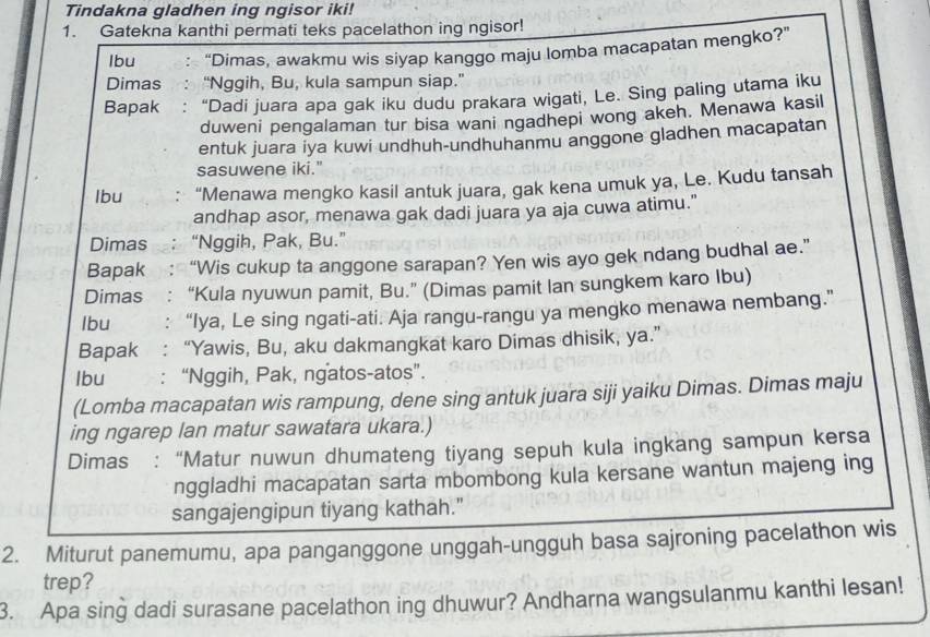 Tindakna gladhen ing ngisor iki!
1. Gatekna kanthi permati teks pacelathon ing ngisor!
Ibu “Dimas, awakmu wis siyap kanggo maju lomba macapatan mengko?”
Dimas “Nggih, Bu, kula sampun siap.”
Bapak : “Dadi juara apa gak iku dudu prakara wigati, Le. Sing paling utama iku
duweni pengalaman tur bisa wani ngadhepi wong akeh. Menawa kasil
entuk juara iya kuwi undhuh-undhuhanmu anggone gladhen macapatan
sasuwene iki."
lbu   “Menawa mengko kasil antuk juara, gak kena umuk ya, Le. Kudu tansah
andhap asor, menawa gak dadi juara ya aja cuwa atimu."
Dimas “Nggih, Pak, Bu.”
Bapak . “Wis cukup ta anggone sarapan? Yen wis ayo gek ndang budhal ae.”
Dimas  : “Kula nyuwun pamit, Bu.” (Dimas pamit Ian sungkem karo Ibu)
lbu : “Iya, Le sing ngati-ati. Aja rangu-rangu ya mengko menawa nembang.”
Bapak : “Yawis, Bu, aku dakmangkat karo Dimas dhisik, ya.”
lbu : “Nggih, Pak, ngatos-atos”.
(Lomba macapatan wis rampung, dene sing antuk juara siji yaiku Dimas. Dimas maju
ing ngarep lan matur sawatara ukara.)
Dimas : “Matur nuwun dhumateng tiyang sepuh kula ingkang sampun kersa
nggladhi macapatan sarta mbombong kula kersane wantun majeng ing
sangajengipun tiyang kathah."
2. Miturut panemumu, apa panganggone unggah-ungguh basa sajroning pacelathon wis
trep?
3. Apa sing dadi surasane pacelathon ing dhuwur? Andharna wangsulanmu kanthi lesan!