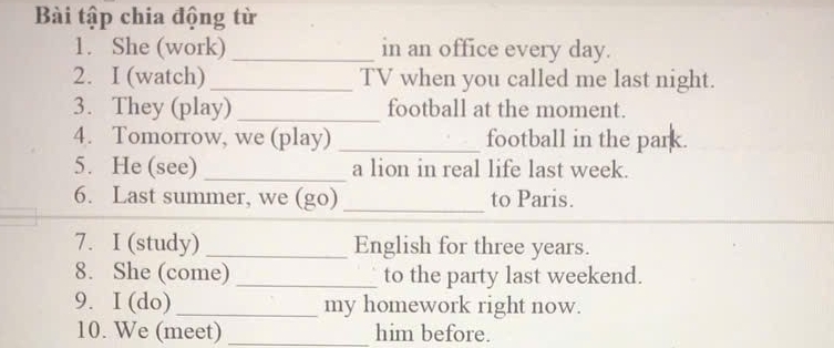 Bài tập chia động từ 
1. She (work) _in an office every day. 
2. I (watch)_ TV when you called me last night. 
3. They (play) _football at the moment. 
4. Tomorrow, we (play) _football in the park. 
5. He (see) _a lion in real life last week. 
6. Last summer, we (go) _to Paris. 
7. I (study) _English for three years. 
8. She (come) _to the party last weekend. 
9. I (do) _my homework right now. 
10. We (meet) _him before.