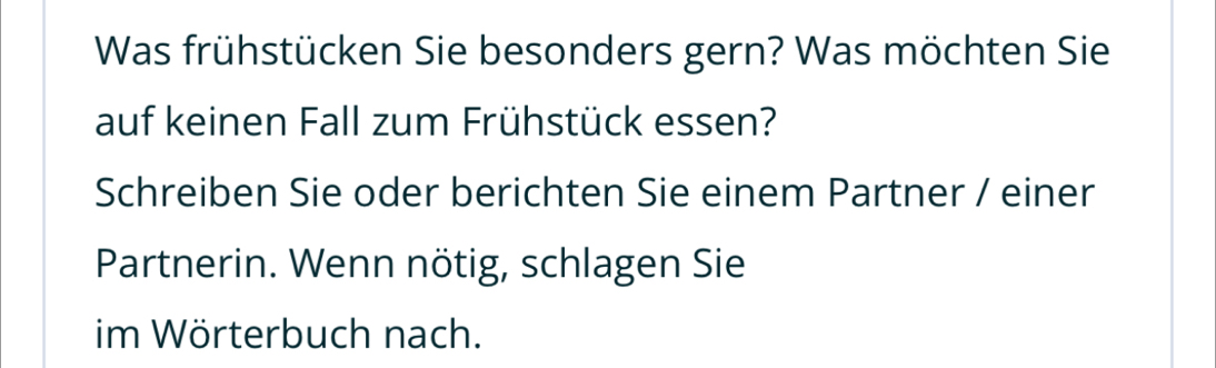 Was frühstücken Sie besonders gern? Was möchten Sie 
auf keinen Fall zum Frühstück essen? 
Schreiben Sie oder berichten Sie einem Partner / einer 
Partnerin. Wenn nötig, schlagen Sie 
im Wörterbuch nach.