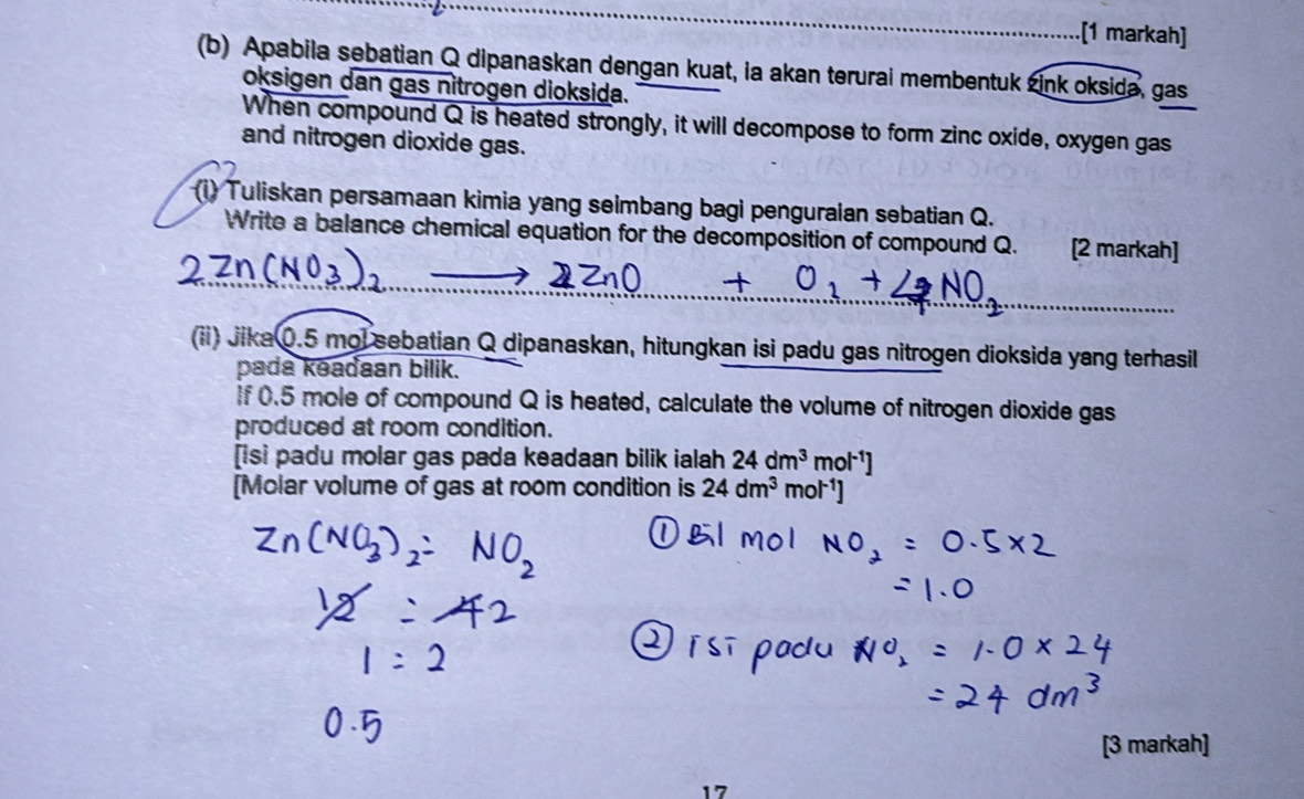 .[1 markah] 
(b) Apabila sebatian Q dipanaskan dengan kuat, ia akan terurai membentuk zink oksida, gas 
oksigen dan gas nitrogen dioksida. 
When compound Q is heated strongly, it will decompose to form zinc oxide, oxygen gas 
and nitrogen dioxide gas. 
i) Tuliskan persamaan kimia yang seimbang bagi penguraian sebatian Q. 
Write a balance chemical equation for the decomposition of compound Q. [2 markah] 
(ii) Jika0. 5 mol sebatian Q dipanaskan, hitungkan isi padu gas nitrogen dioksida yang terhasil 
pada kəadaan bilik. 
f 0.5 mole of compound Q is heated, calculate the volume of nitrogen dioxide gas 
produced at room condition. 
[isi padu molar gas pada keadaan bilik ialah 24dm^3 m ol^(-1)
[Molar volume of gas at room condition is 24dm^3 mo 
[3 markah]