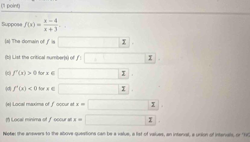 Suppose f(x)= (x-4)/x+3 .. 
(a) The domain of ƒ is □ sumlimits. 
(b) List the critical number(s) of f:□ sumlimits | 1 
(c) f'(x)>0 for x∈ □ , 
(d) f'(x)<0</tex> for x∈ □. 
(e) Local maxima of ∫occur at x=□ , 
(f) Local minima of ∫ occur at x=□ , 
Note: the answers to the above questions can be a value, a list of values, an interval, a union of intervals, a788