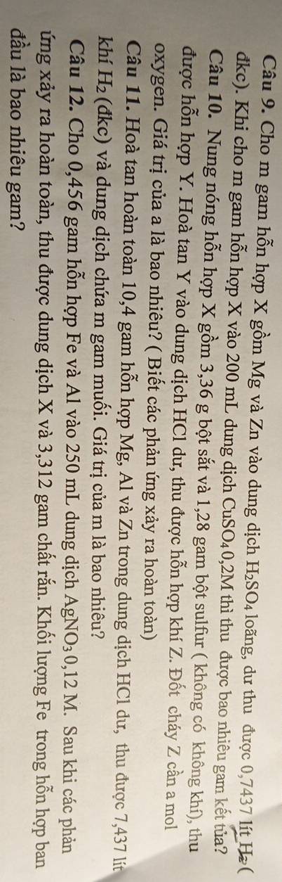Cho m gam hỗn hợp X gồm Mg và Zn vào dung dịch H_2SO_4 loãng, dư thu được 0,7437 lít Hz ( 
đkc). Khi cho m gam hỗn hợp X vào 200 mL dung dịch CuSO_4 0,2M thì thu được bao nhiêu gam kết tủa? 
Câu 10. Nung nóng hỗn hợp X gồm 3,36 g bột sắt và 1,28 gam bột sulfur ( không có không khí), thu 
được hỗn hợp Y. Hoà tan Y vào dung dịch HCl dư, thu được hỗn hợp khí Z. Đốt cháy Z cần a mol 
oxygen. Giá trị của a là bao nhiêu? ( Biết các phản ứng xảy ra hoàn toàn) 
Câu 11. Hoà tan hoàn toàn 10, 4 gam hỗn hợp Mg, Al và Zn trong dung dịch HCl dư, thu được 7,437 lít
khí H_2 (đkc) và dung dịch chứa m gam muối. Giá trị của m là bao nhiêu? 
Câu 12. Cho 0,456 gam hỗn hợp Fe và Al vào 250 mL dung dịch AgNO_30 , 12 M. Sau khi các phản 
ứng xảy ra hoàn toàn, thu được dung dịch X và 3,312 gam chất rắn. Khối lượng Fe trong hỗn hợp ban 
đầu là bao nhiêu gam?