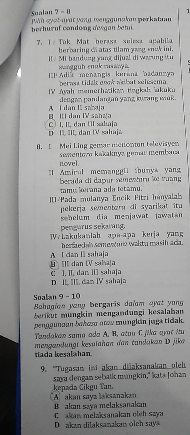 Soalan 7 - 8 1
Pilih ayat-ayat yang menggunakan perkataan
berhuruf condong dengan betul.
7、 1 /  Tok Mat berasa selesa apabila
berbaring di atas tilam yang enak ini.
II/ Mi bandung yang dijual di warung itu
sungguh enak rasanya.
II/ Adik menangis kerana badannya
berasa tidak enak akibat selesema.
IV Ayah memerhatikan tingkah lakuku
dengan pandangan yang kurang enak.
A I dan II sahaja
B III dan IV sahaja
CI, II, dan III sahaja
D II, III, dan IV sahaja
8. I Mei Ling gemar menonton televisyen
sementara kakaknya gemar membaca
novel.
II Amirul memanggil ibunya yang
berada di dapur sementara ke ruang
tamu kerana ada tetamu.
III/Pada mulanya Encik Fitri hanyalah
pekerja sementara di syarikat itu
sebelum dia menjawat jawatan
pengurus sekarang.
IV Lakukanlah apa-apa kerja yang
berfaedah sementara waktu masih ada.
A I dan II sahaja
BIII dan IV sahaja
C I, II, dan III sahaja
D II, III, dan IV sahaja
Soalan 9 - 10
Bahagian yang bergaris dalam ayat yang
berikut mungkin mengandungi kesalahan
penggunaan bahasa atau mungkin juga tidak.
Tandakan sama ada A, B, atau C jika ayat itu
mengandungi kesalahan dan tandakan D jika
tiada kesalahan.
9. “Tugasan ini akan dilaksanakan oleh
saya dengan sebaik mungkin,” kata Johan
kepada Cikgu Tan.
A akan saya laksanakan
B akan saya melaksanakan
Cakan melaksanakan oleh saya
D akan dilaksanakan oleh saya