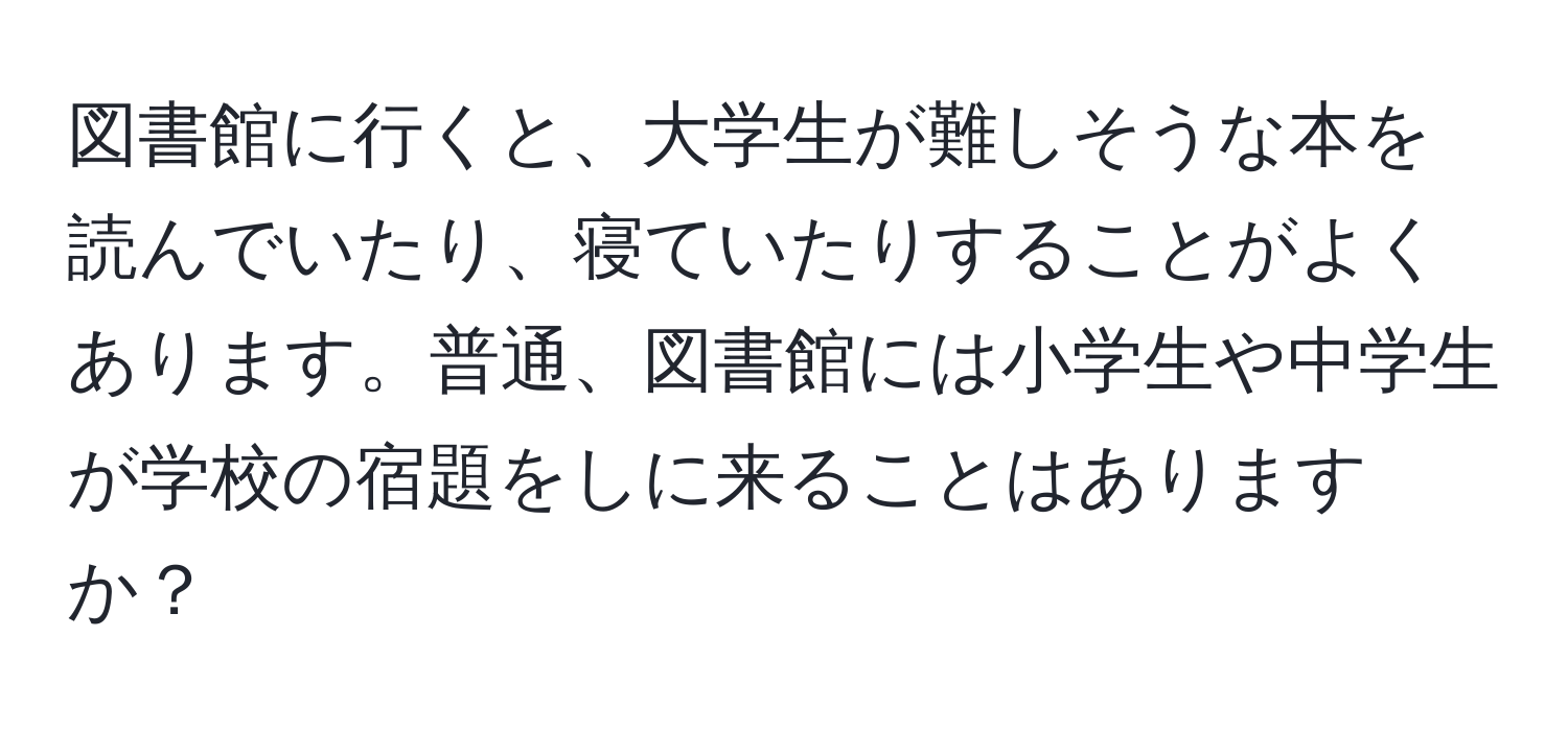 図書館に行くと、大学生が難しそうな本を読んでいたり、寝ていたりすることがよくあります。普通、図書館には小学生や中学生が学校の宿題をしに来ることはありますか？