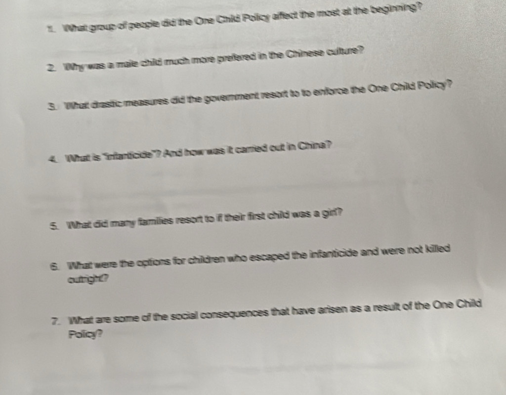 What group of people did the One Child Policy affect the most at the beginning? 
2. Why was a male child much more prefered in the Chinese culture? 
3. What drastic measures did the government resort to to enforce the One Child Policy? 
4. What is "infanticide"? And how was it carried out in China? 
5. What did many families resort to if their first child was a girl? 
6. What were the options for children who escaped the infanticide and were not killed 
outright? 
7. What are some of the social consequences that have arisen as a result of the One Child 
Policy?