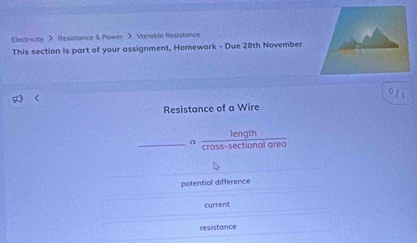 Electricity > Resistance & Power > Variable Resistance
This section is part of your assignment, Homework - Due 28th November
0 / 1
Resistance of a Wire
_
α  length/cross-sec tionalarea 
potential difference
current
resistance