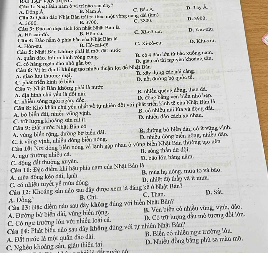 bai tập vạn đụng
Câu 1: Nhật Bản nằm ở vị trí nào sau đây?
A. Đông Á. B. Nam Á. C. Bắc Á. D. Tây Á.
Câu 2: Quần đảo Nhật Bản trải ra theo một vòng cung dài (km)
A. 3600. B. 3700. C. 3800. D. 3900.
Câu 3: Đảo có diện tích lớn nhất Nhật Bản là
A. Hô-cai-đô. B. Hôn-su. C. Xi-cô-cư. D. Kiu-xiu.
* Câu 4: Đảo nằm ở phía bắc của Nhật Bản là
A. Hôn-su. B. Hô-cai-đô. C. Xi-cô-cư. D. Kiu-xiu.
Câu 5: Nhật Bản không phải là một đất nước
A. quần đảo, trải ra hình vòng cung. B. có 4 đảo lớn từ bắc xuống nam.
C. có hàng ngàn đảo nhỏ gần bờ. D. giàu có tài nguyên khoáng sản.
Câu 6: Vị trí địa lí không tạo nhiều thuận lợi để Nhật Bản
A. giao lưu thương mại. B. xây dựng các hải cảng.
C. phát triển kinh tế biển. D. nối đường bộ quốc tế.
Câu 7: Nhật Bản không phải là nước
A. địa hình chủ yếu là đồi núi. B. nhiều quặng đồng, than đá.
C. nhiều sông ngòi ngắn, dốc. D. đồng bằng ven biển nhỏ hẹp.
Câu 8: Khó khăn chủ yếu nhất về tự nhiên đối với phát triển kinh tế của Nhật Bản là
A. bờ biển dài, nhiều vũng vịnh. B. có nhiều núi lửa và động đất.
C. trữ lượng khoáng sản rất ít. D. nhiều đảo cách xa nhau.
Câu 9: Đất nước Nhật Bản có
A. vùng biển rộng, đường bờ biển dài. B đường bờ biển dài, có ít vũng vịnh.
C. ít vũng vịnh, nhiều dòng biển nóng. D. nhiều dòng biển nóng, nhiều đảo.
Câu 10: Nơi dòng biển nóng và lạnh gặp nhau ở vùng biển Nhật Bản thường tạo nên
A. ngư trường nhiều cá. B. sóng thần dữ dội.
C. động đất thường xuyên. D. bão lớn hàng năm.
Câu 11: Đặc điểm khí hậu phía nam của Nhật Bản là
A. mùa đông kéo dài, lạnh. B. mùa hạ nóng, mưa to và bão.
C. có nhiều tuyết yề mùa đông. D. nhiệt độ thấp và ít mưa.
Câu 12: Khoáng sản nào sau đây được xem là đáng kể ở Nhật Bản?
A. Đồng. B. Chì. C. Than. D. Sắt.
Câu 13: Đặc điểm nào sau đây không đúng với biển Nhật Bản?
A. Đường bờ biển dài, vùng biển rộng.  B. Ven biển có nhiều vũng, vịnh, đảo.
C. Có ngư trường lớn với nhiều loài cá. D. Có trữ lượng dầu mỏ tương đối lớn.
Câu 14: Phát biểu nào sau đây không đúng với tự nhiên Nhật Bản?
A. Đất nước là một quần đảo dài.  B. Biến có nhiều ngư trường lớn.
C. Nghèo khoáng sản, giàu thiên tai. D. Nhiều đồng bằng phù sa màu mỡ.
đ ấ t  nước có