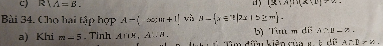 R|A=B. d) (R/A)∩ (R/B)!= varnothing. 
Bài 34. Cho hai tập hợp A=(-∈fty ;m+1] và B= x∈ R|2x+5≥ m. 
a) Khi m=5. Tính A∩ B, A∪ B. b) Tìm m để A∩ B=varnothing. 
11 Tìm điều kiên của 4: h để A∩ B!= varnothing.