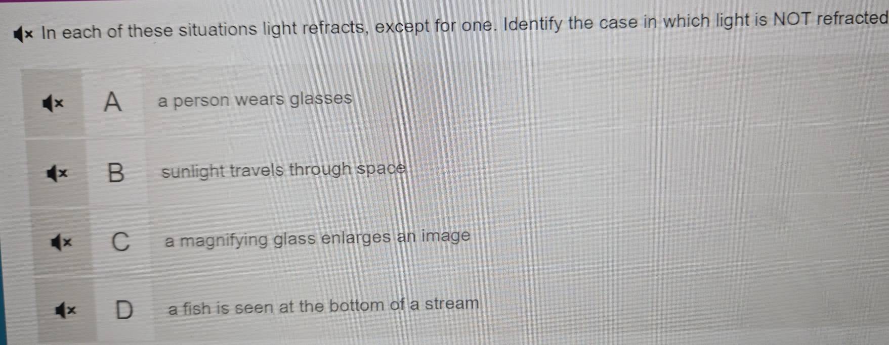 × In each of these situations light refracts, except for one. Identify the case in which light is NOT refracted
A a person wears glasses
B sunlight travels through space
a a magnifying glass enlarges an image
a fish is seen at the bottom of a stream