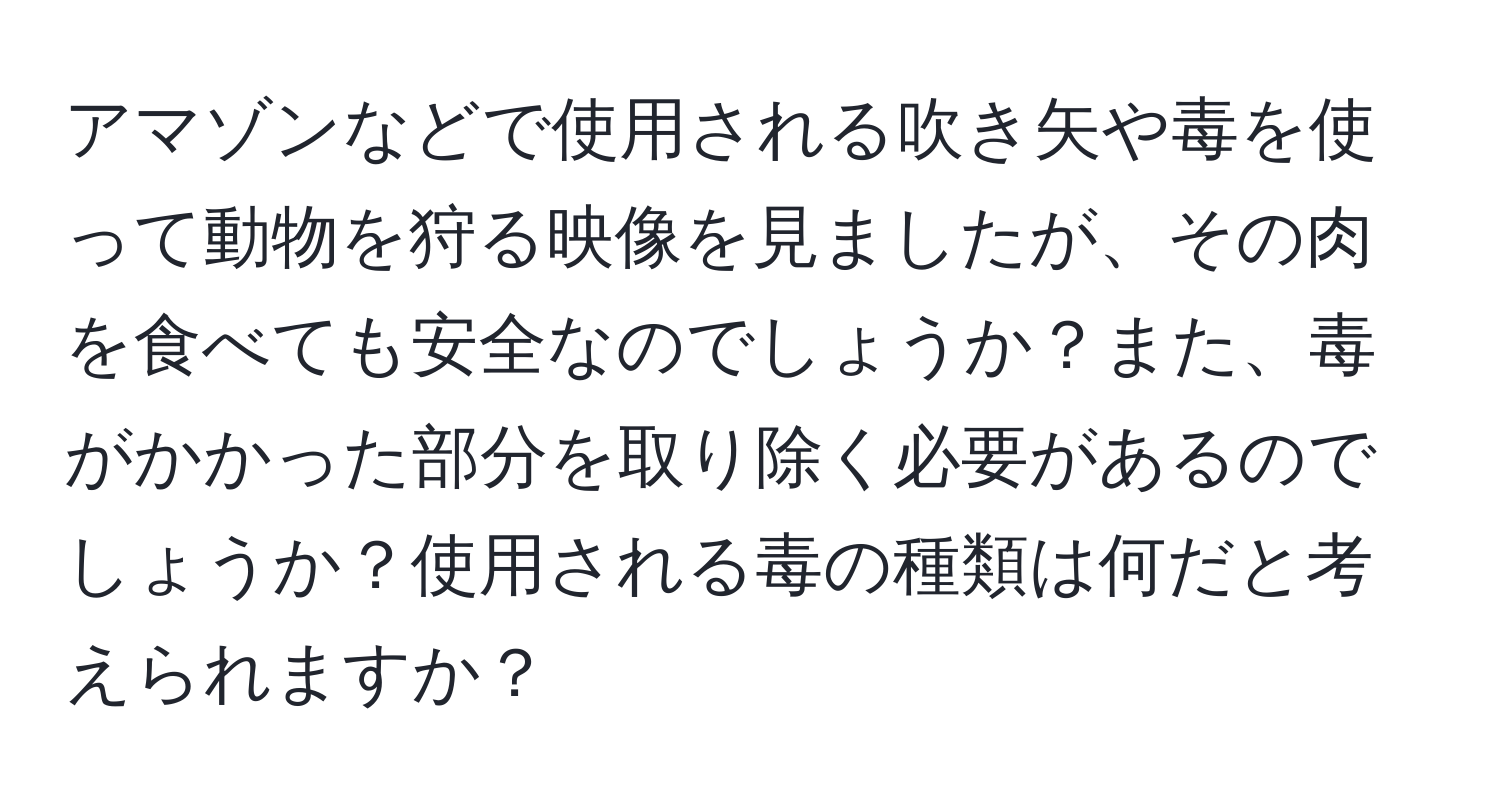 アマゾンなどで使用される吹き矢や毒を使って動物を狩る映像を見ましたが、その肉を食べても安全なのでしょうか？また、毒がかかった部分を取り除く必要があるのでしょうか？使用される毒の種類は何だと考えられますか？