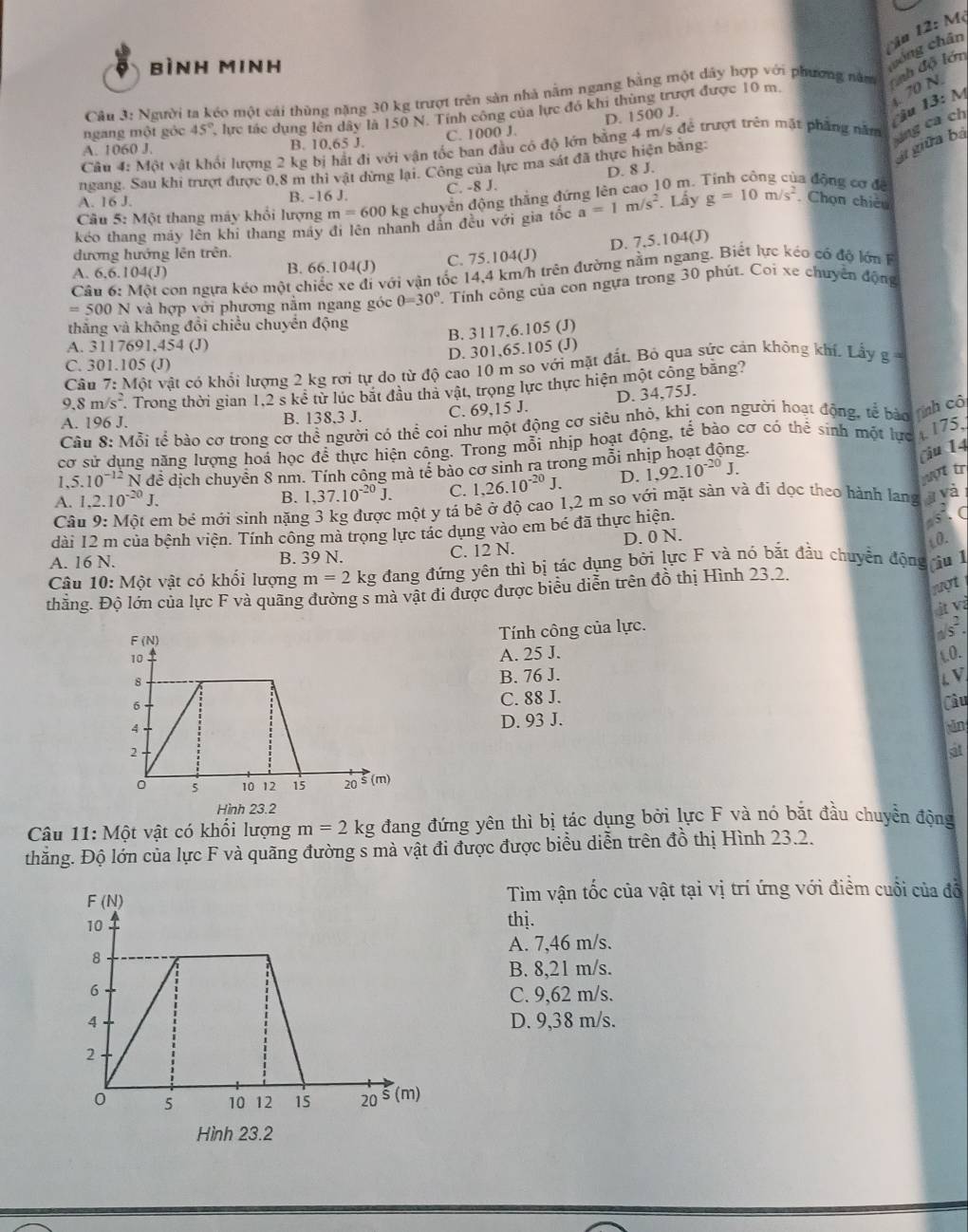 bình minh
cóng chân 12:
Câu 3: Người ta kéo một cái thùng nặng 30 kg trượt trên sản nhà nằm ngang bằng một dây hợp với phương năm Cạh độ lớn
A. 1060 J. 1 lực tác dụng lên dây là 150 N. Tính công của lực đó khi thùng trượt được 10 m.
B. 10,65 J. C. 1000 J. D. 1500 J.
Câu 4: Một vật khối lượng 2 kg bị hát đi với vận tốc ban đầu có độ lớn bằng 4 m/s để trượt trên mặt phẳng năm ng ca ch u 13: M . 70 N
ngang một gỏc 45°
ngang. Sau khi trượt được 0,8 m thi vật dừng lại. Công của lực ma sát đã thực hiện bằng:
giữa bà
C. -8 J. D. 8 J.
A. 16 J. B. -16 J.
Câu 5: Một thang máy khổi lượng m=600 kg chuyển động thắng đứng lên cao 10 m.
la động cơ đề
kéo thang máy lên khi thang máy đi lên nhanh dân đều với gia tốc a=1m/s^2. Lấy g=10m/s^2. Chọn chiếu
đương hướng lên trên.
A. 6,6.104(J
B. 66.104(J) C. 75.104(J) D. 7,5.104(J)
Câu 6: Một con ngựa kéo một chiếc xe đi với vận tốc 14,4 km/h trên đường nằm ngang. Biết lực kéo có độ lớn
=500N và hợp với phương nằm ngang góc θ =30° Tính công của con ngựa trong 30 phút. Coi xe chuyên động
thăng và không đổi chiều chuyển động
B. 3117,6.105 (J)
A. 3117691,454 (J)
D. 301,65.105 (J)
C. 301.105 (J)
Câu 7: Một vật có khổi lượng 2 kg rơi tự do từ độ cao 10 m so với mật đất. Bỏ qua sức cán khỏng khí. Lấy g
9.8 m /s^2 Trong thời gian 1,2 s kể từ lúc bắt đầu thả vật, trọng lực thực hiện một công băng?
D. 34,75J.
A. 196 J. B. 138.3 J. C. 69,15 J.
Câu 8: Mỗi tể bào cơ trong cơ thể người có thể coi như một động cơ siêu nhỏ, khi con người hoạt động, tế bào tnh cô
cơ sử dung năng lượng hoá học để thực hiện công. Trong mỗi nhịp hoạt động, tế bảo cơ có thể sinh một lực  175,
I.5.10^(-12) N đề dịch chuyễn 8 nm. Tính công mà tế bảo cơ sinh ra trong mỗi nh
Ciu 14
A. 1.2.10^(-20)J. B. 1,37.10^(-20)J. C. 1,26.10^(-20)J. D. 1,92.10^(-20)J.
yợt tr
Câu 9:Mhat Ot 2 em bé mới sinh nặng 3 kg được một y tá bê ở độ cao 1,2 m so với mặt sản và đí dọc theo hành lang y và
dài 12 m của bệnh viện. Tính công mà trọng lực tác dụng vào em bé đã thực hiện.
A. 16 N. B. 39 N. C. 12 N. D. 0 N. sto
Câu 10: Một vật có khối lượng m=2kg đang đứng yên thì bị tác dụng bởi lực F và nó bắt đầu chuyển động Ciu l L0.
nợt
thăng. Độ lớn của lực F và quãng đường s mà vật đi được được biểu diễn trên đồ thị Hình 23.2.
ịt và
Tính công của lực.
A. 25 J. 0.
B. 76 J. L. V.
C. 88 J.
D. 93 J. Câu
in
a
Hình 23.2
Câu 11: Một vật có khối lượng m=2kg đang đứng yên thì bị tác dụng bởi lực F và nó bắt đầu chuyển động
thăng. Độ lớn của lực F và quãng đường s mà vật đi được được biểu diễn trên đồ thị Hình 23.2.
Tìm vận tốc của vật tại vị trí ứng với điểm cuối của đỗ
thị.
A. 7,46 m/s.
B. 8,21 m/s.
C. 9,62 m/s.
D. 9,38 m/s.
Hình 23.2