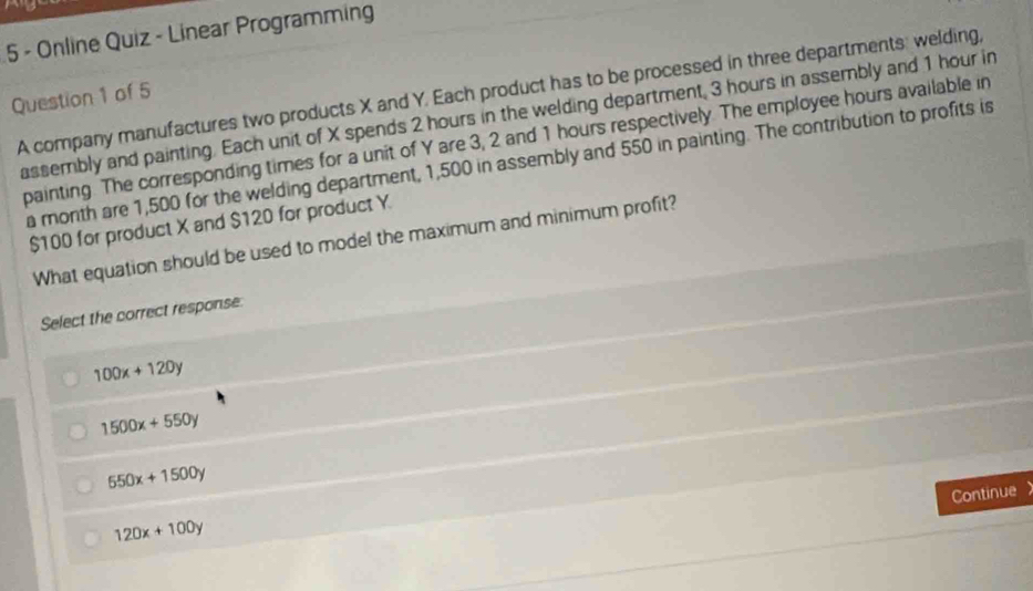 Online Quiz - Linear Programming
Question 1 of 5 A company manufactures two products X and Y. Each product has to be processed in three departments: welding,
assembly and painting. Each unit of X spends 2 hours in the welding department, 3 hours in assembly and 1 hour in
painting. The corresponding times for a unit of Y are 3, 2 and 1 hours respectively. The employee hours available in
a month are 1,500 for the welding department, 1,500 in assembly and 550 in painting. The contribution to profits is
$100 for product X and $120 for product Y.
What equation should be used to model the maximum and minimum profit?
Select the correct response:
100x+120y
1500x+550y
550x+1500y
Continue a
120x+100y