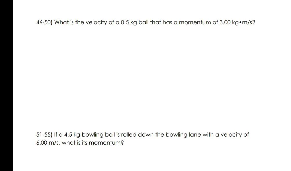 What is the velocity of a 0.5 kg ball that has a momentum of 3.00 kg•m/s? 
51-55) If a 4.5 kg bowling ball is rolled down the bowling lane with a velocity of
6.00 m/s, what is its momentum?