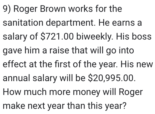 Roger Brown works for the 
sanitation department. He earns a 
salary of $721.00 biweekly. His boss 
gave him a raise that will go into 
effect at the first of the year. His new 
annual salary will be $20,995.00. 
How much more money will Roger 
make next year than this year?