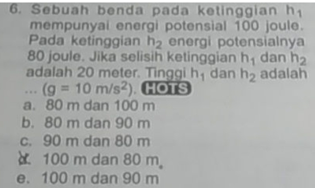 Sebuah benda pada ketinggian h_1
mempunyai energi potensial 100 joule.
Pada ketinggian h_2 energi potensialnya
80 joule. Jika selisih ketinggian h_1 dan h_2
adalah 20 meter. Tinggi h_1 dan h_2 adalah
... (g=10m/s^2) HOTS
a. 80 m dan 100 m
b. 80 m dan 90 m
c. 90 m dan 80 m
100 m dan 80 m 。
e. 100 m dan 90 m