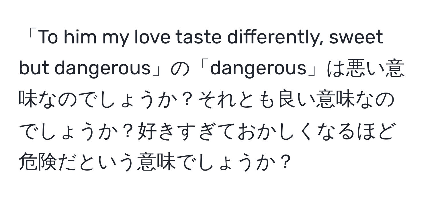 「To him my love taste differently, sweet but dangerous」の「dangerous」は悪い意味なのでしょうか？それとも良い意味なのでしょうか？好きすぎておかしくなるほど危険だという意味でしょうか？