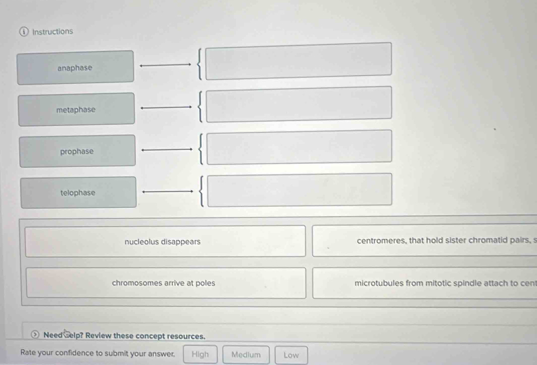 Instructions
anaphase
metaphase
prophase
telophase
nucleolus disappears centromeres, that hold sister chromatid pairs, 
chromosomes arrive at poles microtubules from mitotic spindle attach to cen
Need selp? Review these concept resources.
Rate your confidence to submit your answer, High Medium Low