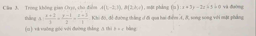 Trong không gian Oxyz, cho điểm A(1;-2;3), B(2;b;c) , mặt phǎng (alpha ):x+3y-2z+5=0 và đường 
thẳng △ :  (x+2)/3 = (y-1)/2 = (z+3)/1 . Khi đó, để đường thẳng d đi qua hai điểm 4, B, song song với mặt phẳng 
(α) và vuông góc với đường thắng △ thib+c bằng: