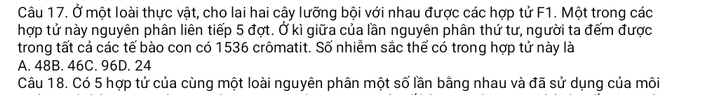 Ở một loài thực vật, cho lai hai cây lưỡng bội với nhau được các hợp tử F1. Một trong các
hợp tử này nguyên phân liên tiếp 5 đợt. Ở kì giữa của lần nguyên phân thứ tư, người ta đếm được
trong tất cả các tế bào con có 1536 crômatit. Số nhiễm sắc thể có trong hợp tử này là
A. 48B. 46C. 96D. 24
Câu 18. Có 5 hợp tử của cùng một loài nguyên phân một số lần bằng nhau và đã sử dụng của môi