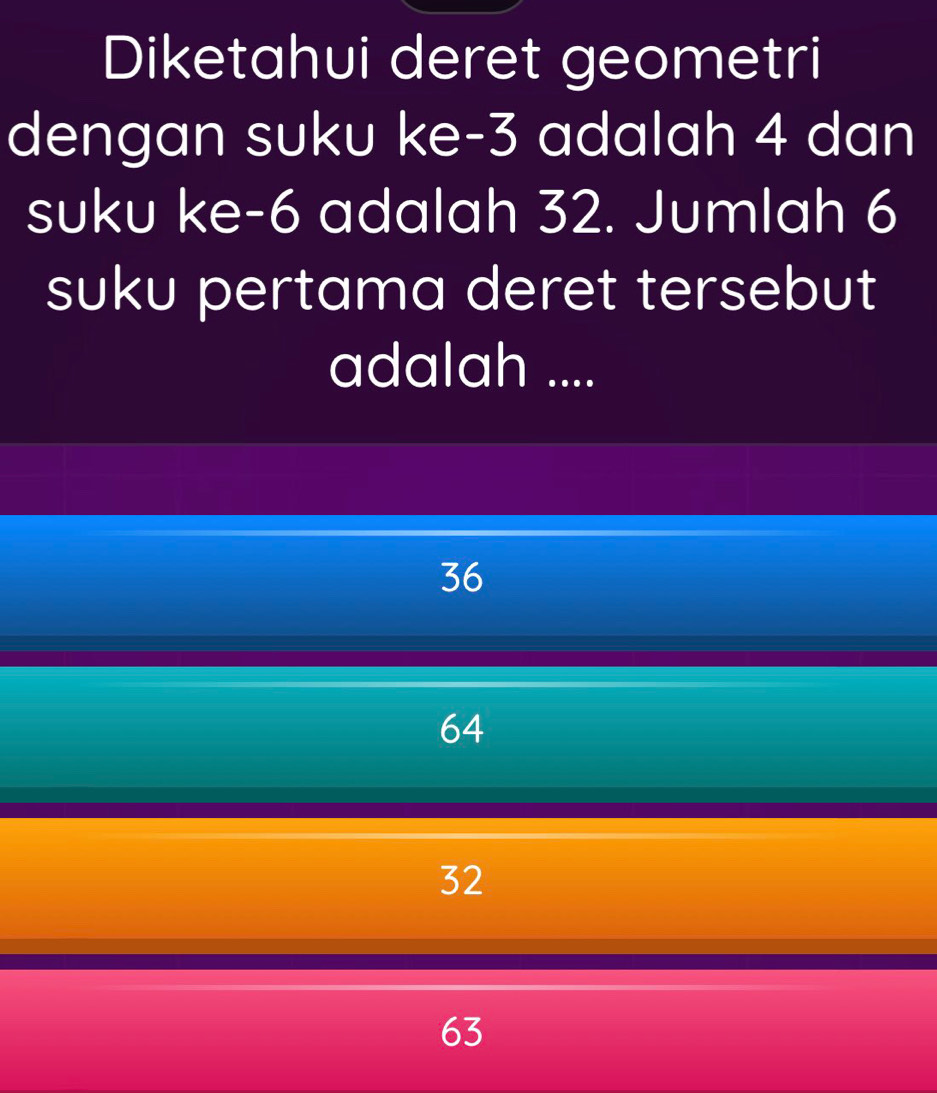 Diketahui deret geometri
dengan suku ke -3 adalah 4 dan
suku ke -6 adalah 32. Jumlah 6
suku pertama deret tersebut
adalah ....
36
64
32
63