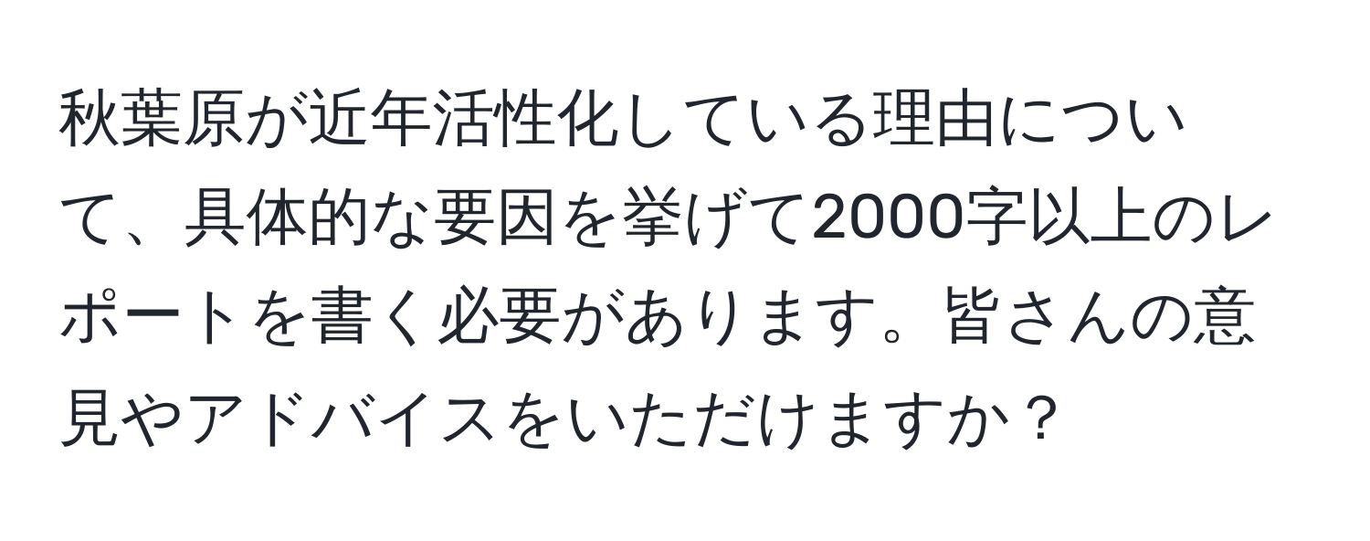 秋葉原が近年活性化している理由について、具体的な要因を挙げて2000字以上のレポートを書く必要があります。皆さんの意見やアドバイスをいただけますか？