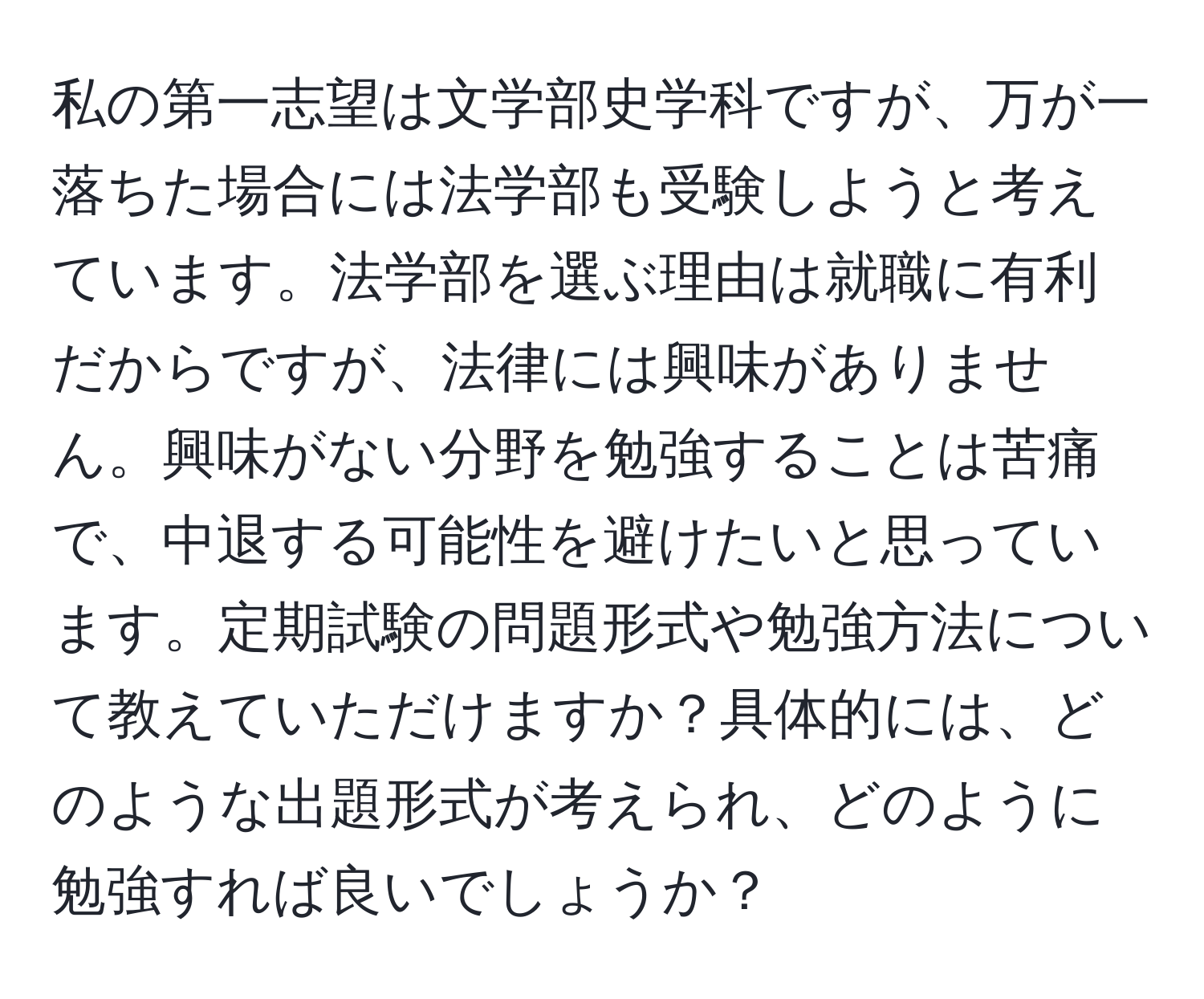 私の第一志望は文学部史学科ですが、万が一落ちた場合には法学部も受験しようと考えています。法学部を選ぶ理由は就職に有利だからですが、法律には興味がありません。興味がない分野を勉強することは苦痛で、中退する可能性を避けたいと思っています。定期試験の問題形式や勉強方法について教えていただけますか？具体的には、どのような出題形式が考えられ、どのように勉強すれば良いでしょうか？