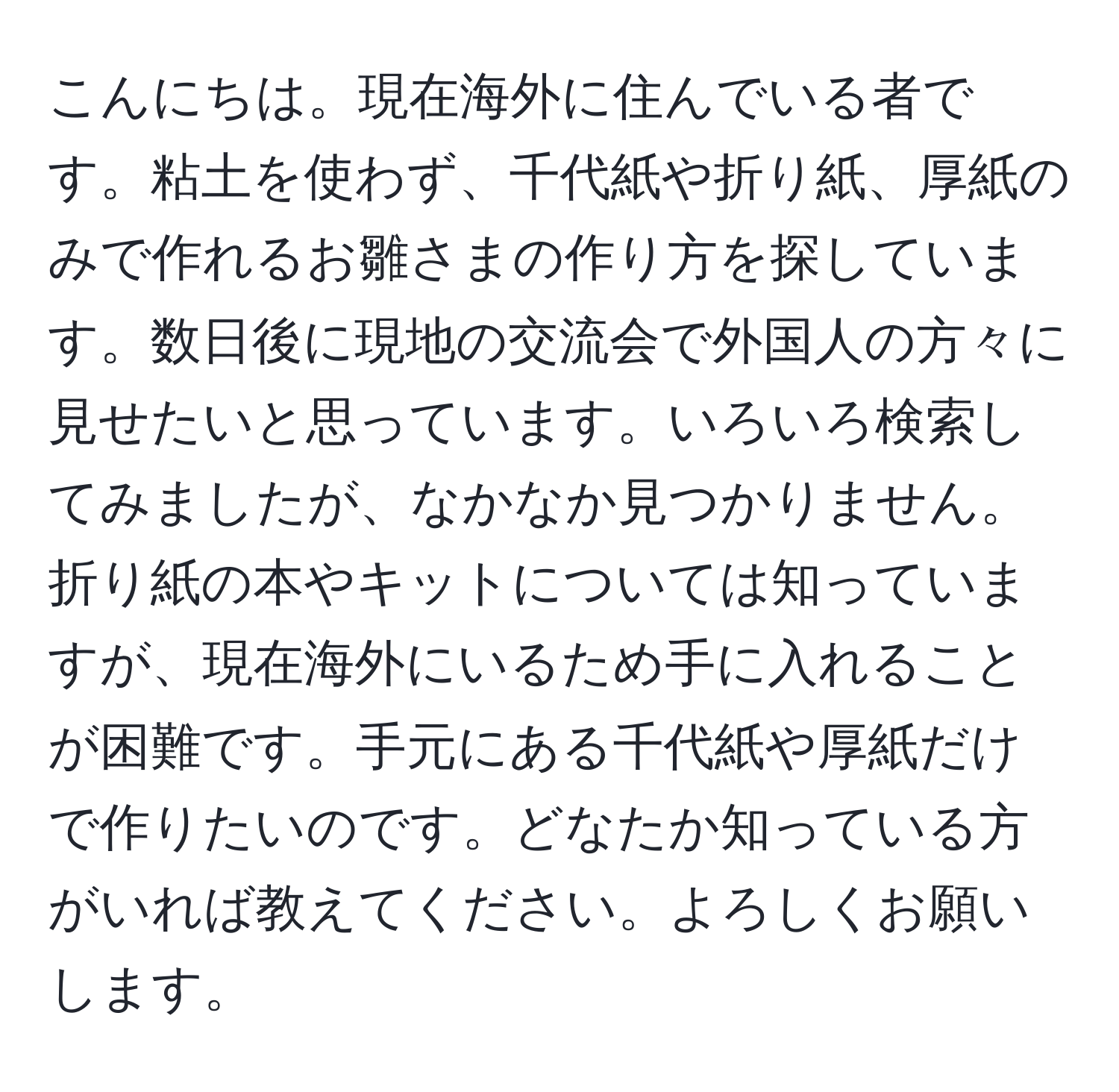 こんにちは。現在海外に住んでいる者です。粘土を使わず、千代紙や折り紙、厚紙のみで作れるお雛さまの作り方を探しています。数日後に現地の交流会で外国人の方々に見せたいと思っています。いろいろ検索してみましたが、なかなか見つかりません。折り紙の本やキットについては知っていますが、現在海外にいるため手に入れることが困難です。手元にある千代紙や厚紙だけで作りたいのです。どなたか知っている方がいれば教えてください。よろしくお願いします。