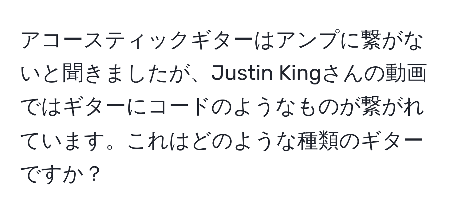 アコースティックギターはアンプに繋がないと聞きましたが、Justin Kingさんの動画ではギターにコードのようなものが繋がれています。これはどのような種類のギターですか？