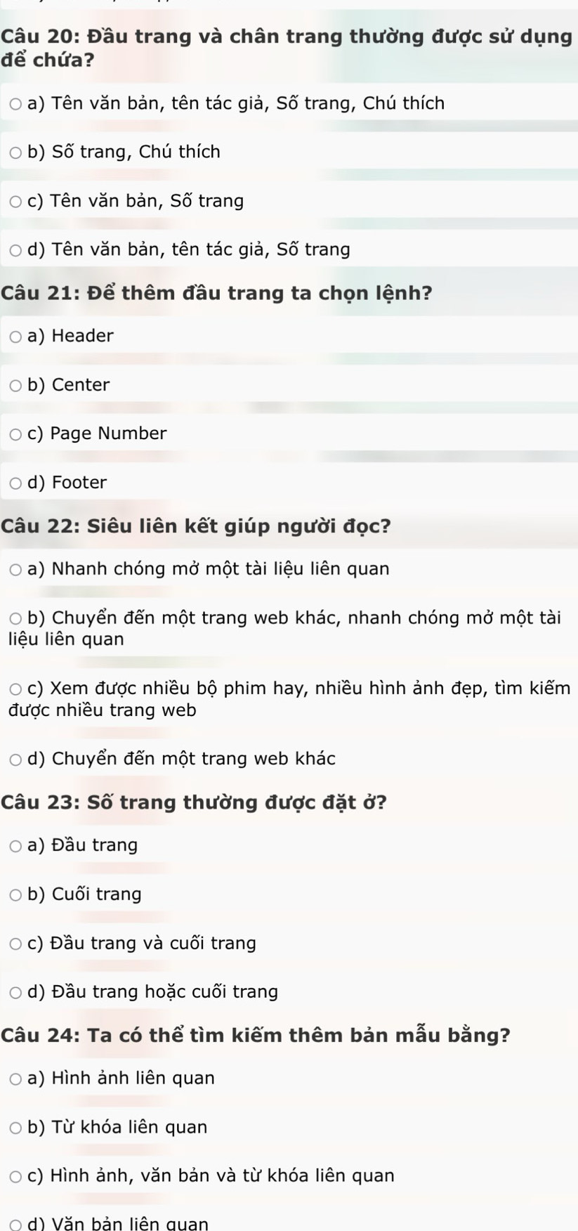 Đầu trang và chân trang thường được sử dụng
để chứa?
a) Tên văn bản, tên tác giả, Số trang, Chú thích
b) Số trang, Chú thích
c) Tên văn bản, Số trang
d) Tên văn bản, tên tác giả, Số trang
Câu 21: Để thêm đầu trang ta chọn lệnh?
a) Header
b) Center
c) Page Number
d) Footer
Câu 22: Siêu liên kết giúp người đọc?
a) Nhanh chóng mở một tài liệu liên quan
b) Chuyển đến một trang web khác, nhanh chóng mở một tài
liệu liên quan
c) Xem được nhiều bộ phim hay, nhiều hình ảnh đẹp, tìm kiếm
được nhiều trang web
d) Chuyển đến một trang web khác
Câu 23: Số trang thường được đặt ở?
a) Đầu trang
b) Cuối trang
c) Đầu trang và cuối trang
d) Đầu trang hoặc cuối trang
Câu 24: Ta có thể tìm kiếm thêm bản mẫu bằng?
a) Hình ảnh liên quan
b) Từ khóa liên quan
c) Hình ảnh, văn bản và từ khóa liên quan
d) Văn bản liên quan