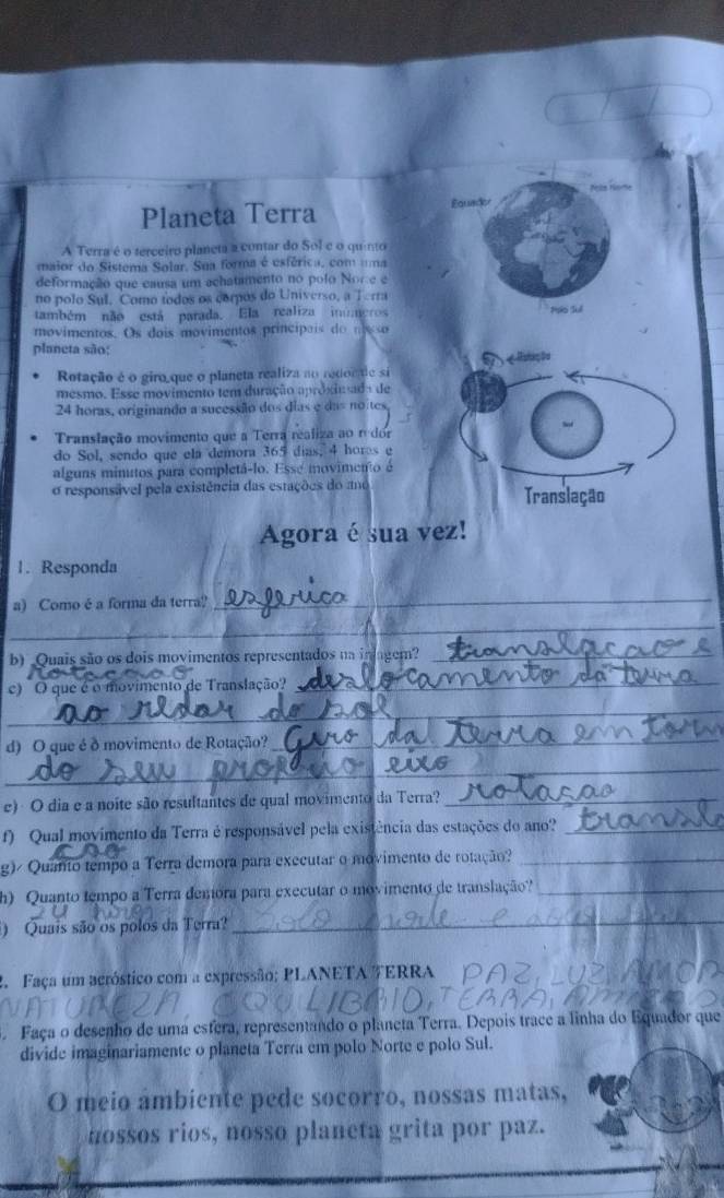 Planeta Terra Equador
A Terra é o terceiro planeta a contar do Sol e o quinto
maior do Sistema Solar. Sua forma é esférica, com uma
deformação que causa um achatamento no polo Norce e
no polo Sul, Como todos os cornos do Universo, a Terra
também não está parada. Ela realiza inúmeros Pso Sul
movimentos. Os dois movimentos principais do m so
planeta são:
Rotação é o giro que o planeta realiza ao redocde si
mesmo. Esse movimento tem duração aproxiunada de
24 horas, originando a sucessão dos dias e das no tes
Translação movimento que a Terra realiza ao o dor
do Sol, sendo que ela demora 365 dias, 4 hores e
alguns minutos para completá-lo. Esse movimento é
o responsável pela existência das estações do amo Translação
Agora é sua vez!
1. Responda
a) Como é a forma da terra?
_
_
b) Quais são os dois movimentos representados na inlagem?_
c) O que é o movimento de Translação?_
_
d) O que é δ movimento de Rotação?_
_
e) O dia e a noite são resultantes de qual movimento da Terra?_
f) Qual movimento da Terra é responsável pela existência das estações do ano?_
g)/ Quanto tempo a Terra demora para executar o movimento de rotação?_
h) Quanto tempo a Terra demóra para executar o movimento de translação?_
) Quais são os polos da Terra?_
2. Faça um acróstico com a expressão; PLANETA ERRA
. Faça o desenho de uma esfera, representando o planeta Terra. Depois trace a linha do Equador que
divide imaginariamente o planeta Terra em polo Norte e polo Sul.
O meio ambiente pede socorro, nossas matas,
nossos rios, nosso planeta grita por paz.