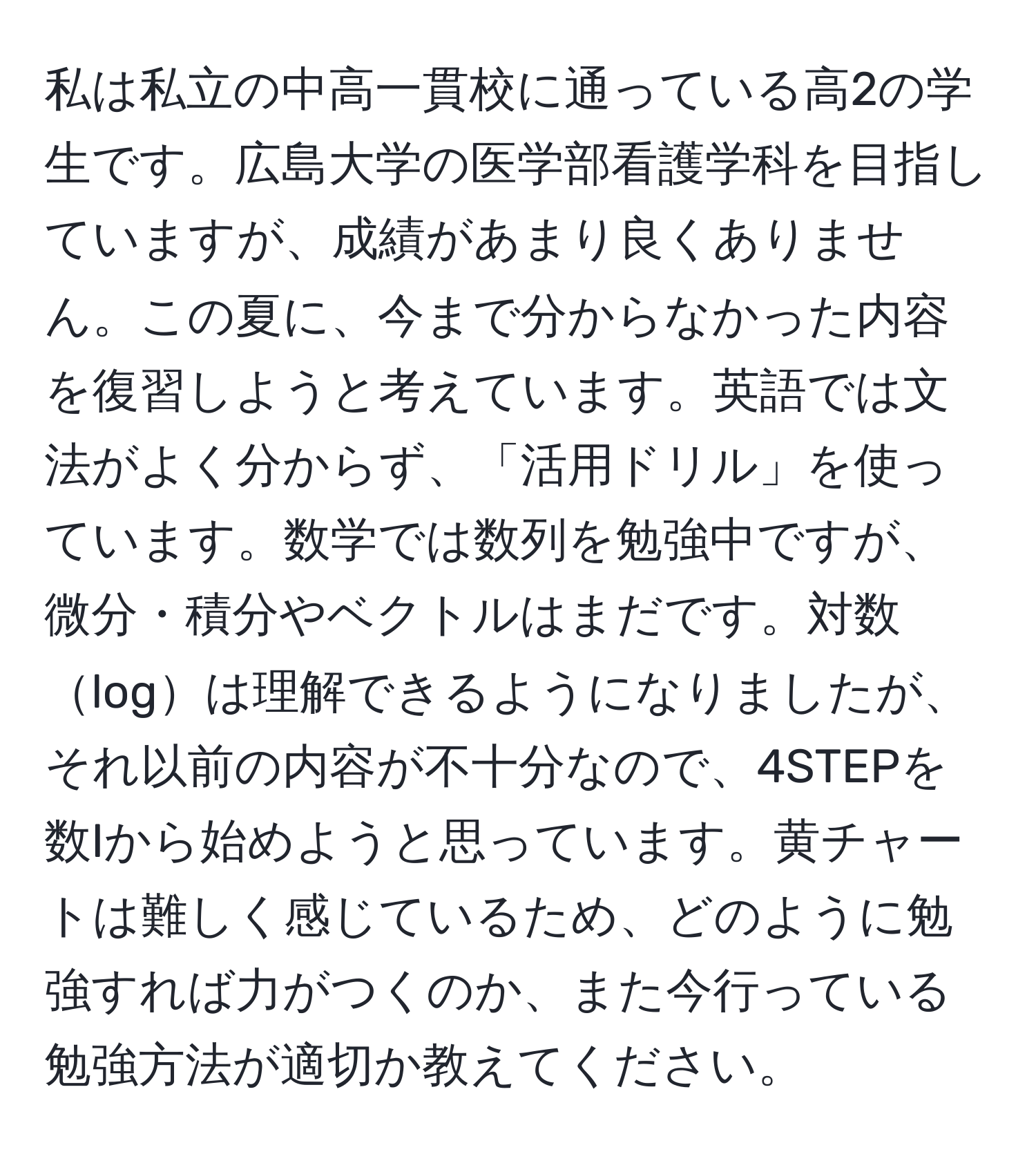 私は私立の中高一貫校に通っている高2の学生です。広島大学の医学部看護学科を目指していますが、成績があまり良くありません。この夏に、今まで分からなかった内容を復習しようと考えています。英語では文法がよく分からず、「活用ドリル」を使っています。数学では数列を勉強中ですが、微分・積分やベクトルはまだです。対数logは理解できるようになりましたが、それ以前の内容が不十分なので、4STEPを数Iから始めようと思っています。黄チャートは難しく感じているため、どのように勉強すれば力がつくのか、また今行っている勉強方法が適切か教えてください。