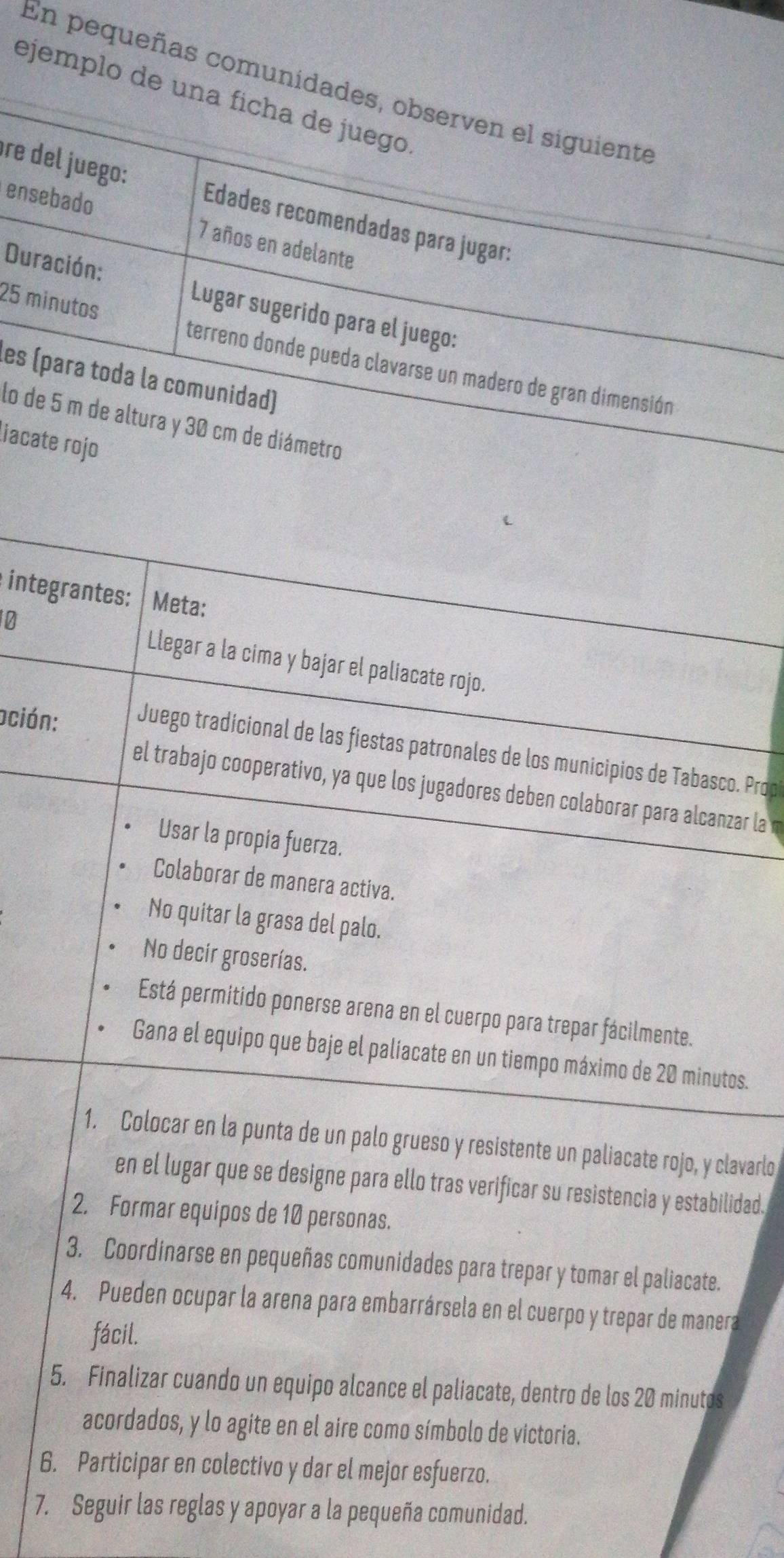 En pequeñas comunidades, observen el siguiente
ejemplo de una ficha de juego
ère del juego: Edades recomendadas para jugar:
ensebado 7 años en adelante
Duración: Lugar sugerido para el juego:
25 minutos
terreno donde pueda clavarse un madero de gran dimensión
les (para toda la comunidad)
lo de 5 m de altura y 30 cm de diámetro
liacate rojo
integrantes: Meta:
10 Llegar a la cima y bajar el paliacate rojo.
oción: Juego tradicional de las fiestas patronales de los municipios de Tabasco. Prop
el trabajo cooperativo, ya que los jugadores deben colaborar para alcanzar la m
Usar la propia fuerza.
Colaborar de manera activa.
No quitar la grasa del palo.
No decir groserías.
Está permitido ponerse arena en el cuerpo para trepar fácilmente.
Gana el equipo que baje el palíacate en un tiempo máximo de 20 minutos.
1. Colocar en la punta de un palo grueso y resistente un paliacate rojo, y clavarlo
en el lugar que se designe para ello tras verificar su resistencia y estabilidad.
2. Formar equipos de 10 personas.
3. Coordinarse en pequeñas comunidades para trepar y tomar el paliacate.
4. Pueden ocupar la arena para embarrársela en el cuerpo y trepar de manera
fácil.
5. Finalizar cuando un equipo alcance el paliacate, dentro de los 20 minutos
acordados, y lo agite en el aire como símbolo de victoria.
6. Participar en colectivo y dar el mejor esfuerzo.
7. Seguir las reglas y apoyar a la pequeña comunidad.