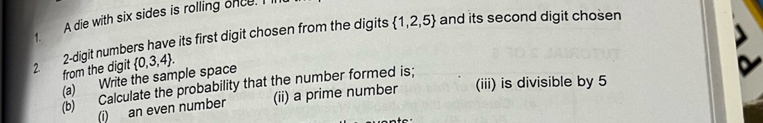 A die with six sides is rolling once.
 1,2,5 and its second digit cho sen 1. 
2. 2 -digit numbers have its first digit chosen from the digits 
from the digit  0,3,4. 
(a) Write the sample space 
(iii) is divisible by 5
(b) Calculate the probability that the number formed is; 
(i) an even number (ii) a prime number