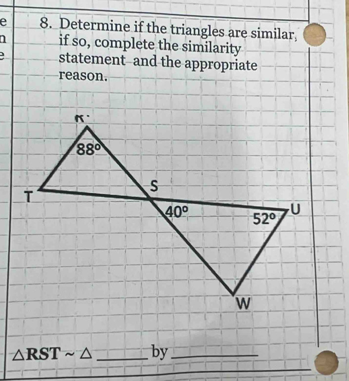 Determine if the triangles are similar,
if so, complete the similarity
statement--and the appropriate
reason.
_ △ RSTsim △
by_