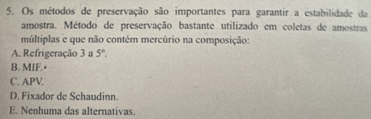 Os métodos de preservação são importantes para garantir a estabilidade da
amostra. Método de preservação bastante utilizado em coletas de amostras
múltiplas e que não contém mercúrio na composição:
A. Refrigeração 3 a 5°.
B. MIF. •
C. APV.
D. Fixador de Schaudinn.
E. Nenhuma das alternativas.