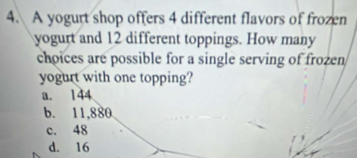 A yogurt shop offers 4 different flavors of frozen
yogurt and 12 different toppings. How many
choices are possible for a single serving of frozen 
yogurt with one topping?
a. 144
b. 11,880
c. 48
d. 16