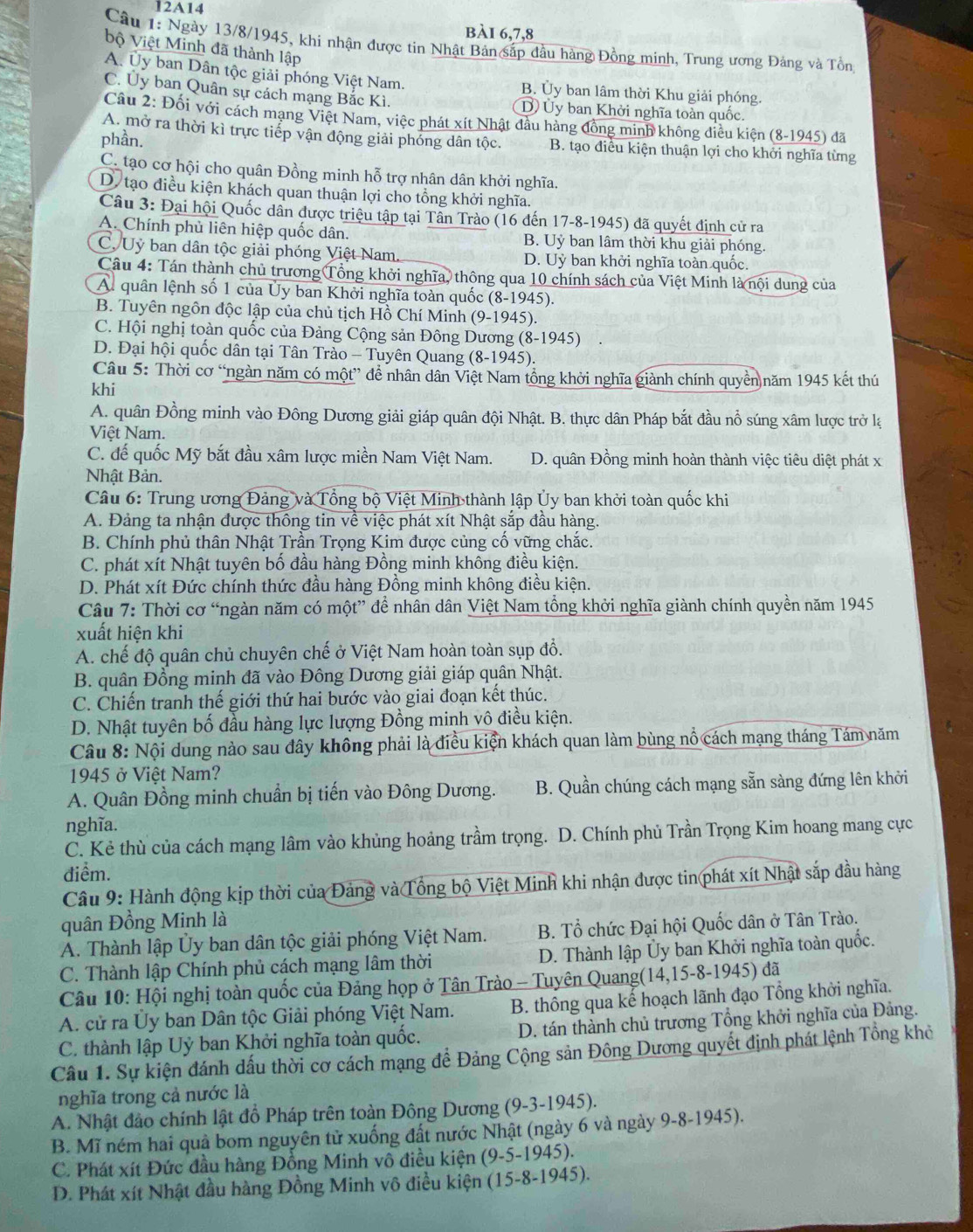 12A14
bài 6,7,8
Câu 1: Ngày 13/8/1945, khi nhận được tin Nhật Bản sắp đầu hàng Đồng minh, Trung ương Đảng và Tồn
bộ Việt Minh đã thành lập
A. Ủy ban Dân tộc giải phóng Việt Nam. B. Ủy ban lâm thời Khu giải phóng.
C. Ủy ban Quân sự cách mạng Bắc Kì. D) Uy ban Khởi nghĩa toàn quốc.
Cầu 2: Đối với cách mạng Việt Nam, việc phát xít Nhật đầu hàng đồng minh không điều kiện (8-1945) đã
phần.
A. mở ra thời kì trực tiếp vận động giải phóng dân tộc. B. tạo điều kiện thuận lợi cho khởi nghĩa từng
C. tạo cơ hội cho quân Đồng minh hỗ trợ nhân dân khởi nghĩa.
D. tạo điều kiện khách quan thuận lợi cho tổng khởi nghĩa.
Câu 3: Đại hội Quốc dân được triệu tập tại Tần Trào (16 đến 17-8-1945) đã quyết định cử ra
A. Chính phủ liên hiệp quốc dân. B. Uỷ ban lâm thời khu giải phóng.
C, Uỷ ban dân tộc giải phóng Việt Nam. D. Uỷ ban khởi nghĩa toàn quốc.
Câu 4: Tán thành chủ trương Tổng khởi nghĩa, thông qua 10 chính sách của Việt Minh là nội dung của
A quân lệnh số 1 của Ủy ban Khởi nghĩa toàn quốc (8-1945).
B. Tuyên ngôn độc lập của chủ tịch Hồ Chí Minh (9-1945).
C. Hội nghị toàn quốc của Đảng Cộng sản Đông Dương (8-1945) .
D. Đại hội quốc dân tại Tân Trào - Tuyên Quang (8-1945).
Câu 5: Thời cơ “ngàn năm có một” để nhân dân Việt Nam tồng khởi nghĩa giành chính quyền năm 1945 kết thú
khi
A. quân Đồng minh vào Đông Dương giải giáp quân đội Nhật. B. thực dân Pháp bắt đầu nổ súng xâm lược trở lạ
Việt Nam.
C. đế quốc Mỹ bắt đầu xâm lược miền Nam Việt Nam. D. quân Đồng minh hoàn thành việc tiêu diệt phát x
Nhật Bản.
Câu 6: Trung ương Đảng và Tổng bộ Việt Minh thành lập Ủy ban khởi toàn quốc khi
A. Đảng ta nhận được thông tin về việc phát xít Nhật sắp đầu hàng.
B. Chính phủ thân Nhật Trần Trọng Kim được củng cố vững chắc.
C. phát xít Nhật tuyên bố đầu hàng Đồng minh không điều kiện.
D. Phát xít Đức chính thức đầu hàng Đồng minh không điều kiện.
Câu 7: Thời cơ “ngàn năm có một” để nhân dân Việt Nam tổng khởi nghĩa giành chính quyền năm 1945
xuất hiện khi
A. chế độ quân chủ chuyên chế ở Việt Nam hoàn toàn sụp đồ.
B. quân Đồng minh đã vào Đông Dương giải giáp quân Nhật.
C. Chiến tranh thế giới thứ hai bước vào giai đoạn kết thúc.
D. Nhật tuyên bố đầu hàng lực lượng Đồng minh vô điều kiện.
Câu 8: Nội dung nào sau đây không phải là điều kiện khách quan làm bùng nổ cách mạng tháng Tám năm
1945 ở Việt Nam?
A. Quân Đồng minh chuẩn bị tiến vào Đông Dương. B. Quần chúng cách mạng sẵn sàng đứng lên khởi
nghĩa.
C. Kẻ thù của cách mạng lâm vào khủng hoảng trầm trọng. D. Chính phủ Trần Trọng Kim hoang mang cực
điểm.
Câu 9: Hành động kịp thời của Đảng và Tổng bộ Việt Minh khi nhận được tin phát xít Nhật sắp đầu hàng
quân Đồng Minh là
A. Thành lập Ủy ban dân tộc giải phóng Việt Nam.  B. Tổ chức Đại hội Quốc dân ở Tân Trào.
C. Thành lập Chính phủ cách mạng lâm thời D. Thành lập Ủy ban Khởi nghĩa toàn quốc.
Câu 10: Hội nghị toàn quốc của Đảng họp ở Tân Trào - Tuyên Quang(14,15-8-1945) đã
A. cử ra Ủy ban Dân tộc Giải phóng Việt Nam. B. thông qua kế hoạch lãnh đạo Tổng khởi nghĩa.
C. thành lập Uỷ ban Khởi nghĩa toàn quốc. D. tán thành chủ trương Tổng khởi nghĩa của Đảng.
Câu 1. Sự kiện đánh dấu thời cơ cách mạng để Đảng Cộng sản Đông Dương quyết định phát lệnh Tổng khỏ
nghĩa trong cả nước là
A. Nhật đảo chính lật đồ Pháp trên toàn Đông Dương (9-3-1945).
B. Mĩ ném hai quả bom nguyên tử xuống đất nước Nhật (ngày 6 và ngày 9-8-1945).
C. Phát xít Đức đầu hàng Đồng Minh vô điều kiện (9-5-1945).
D. Phát xít Nhật đầu hàng Đồng Minh vô điều kiện (15-8-1945).