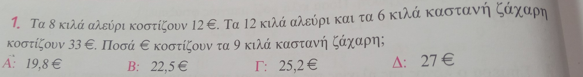 Τα δ κιλά αλεύρι κοστίζουν 12 ∈. Τα 12 κιλά αλεύρι και τα σ κιλά καστανήζάχααρη
κοστίζουν 33 ε. Ποσά εκοστίζουν τα 9 κιλά καστανή ζάχααρη;
A: 19,8€ B: 22,5€ Γ: 25,2€
Δ： 27€