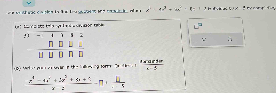 Use synthetic division to find the quotient and remainder when -x^4+4x^3+3x^2+8x+2 is divided by x-5 by completing
(a) Complete this synthetic division table.
×
(b) Write your answer in the following form: Quotient + Remainder/x-5 .
 (-x^4+4x^3+3x^2+8x+2)/x-5 =□ + □ /x-5 