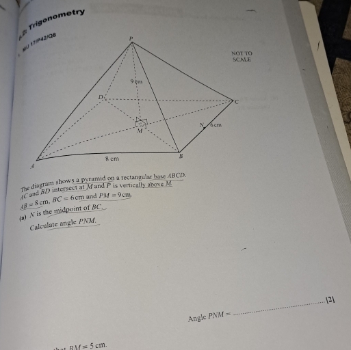 Trigonometry 
The diagram shows a pyramid on a rectangular base ABCD.
AB=8cm, BC=6cm IC and BD intersect at M and P is vertically above M. 
and PM=9cm
(a) N is the midpoint of BC. _ 
Calculate angle PNM. 
_[2] 
Angle PNM=
-. RM=5cm.