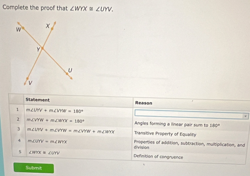 Complete the proof that ∠ WYX≌ ∠ UYV. 
Statement Reason
1 m∠ UYV+m∠ VYW=180°
2 m∠ VYW+m∠ WYX=180° Angles forming a linear pair sum to 180°
3 m∠ UYV+m∠ VYW=m∠ VYW+m∠ WYX Transitive Property of Equality
4 m∠ UYV=m∠ WYX
Properties of addition, subtraction, multiplication, and
division
5 ∠ WYX≌ ∠ UYV Definition of congruence
Submit