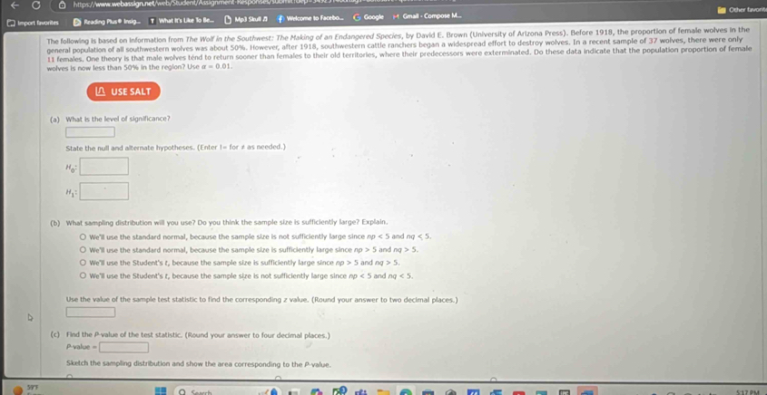 https://www.webassign.net/web/Student/Assig:
□ Import favorites § Reading Plus® Insig... T What It's Like To Be... Mp3 Skull / Welcome to Facebo... Googl t Gmail - Compose M... Other favorit
The following is based on information from The Wolf in the Southwest: The Making of an Endangered Species, by David E. Brown (University of Arizona Press). Before 1918, the proportion of female wolves in the
general population of all southwestern wolves was about 50%. However, after 1918, southwestern cattle ranchers began a widespread effort to destroy wolves. In a recent sample of 37 wolves, there were only
11 females. One theory is that male wolves ténd to return sooner than females to their old territories, where their predecessors were exterminated. Do these data indicate that the population proportion of female
wolves is now less than 50% in the region? Use alpha =0.01. 
△ USE SALT
(a) What is the level of significance?
□ 
State the null and alternate hypotheses. (Enter |= for ≠ as needed.)
H_0=□
H_1=□
(b) What sampling distribution will you use? Do you think the sample size is sufficiently large? Explain.
We'll use the standard normal, because the sample size is not sufficiently large since np<5</tex> and nq<5</tex>.
We'll use the standard normal, because the sample size is sufficiently large since a o>5 and ng 5
We'll use the Student's t, because the sample size is sufficiently large since nrho >5 i and n >5.
We'll use the Student's t, because the sample size is not sufficiently large since np<5</tex> and nq<5</tex>. 
Use the value of the sample test statistic to find the corresponding z value. (Round your answer to two decimal places.)
□ 
(c) Find the P -value of the test statistic. (Round your answer to four decimal places.)
P -value □ 
Sketch the sampling distribution and show the area corresponding to the P -value.
597