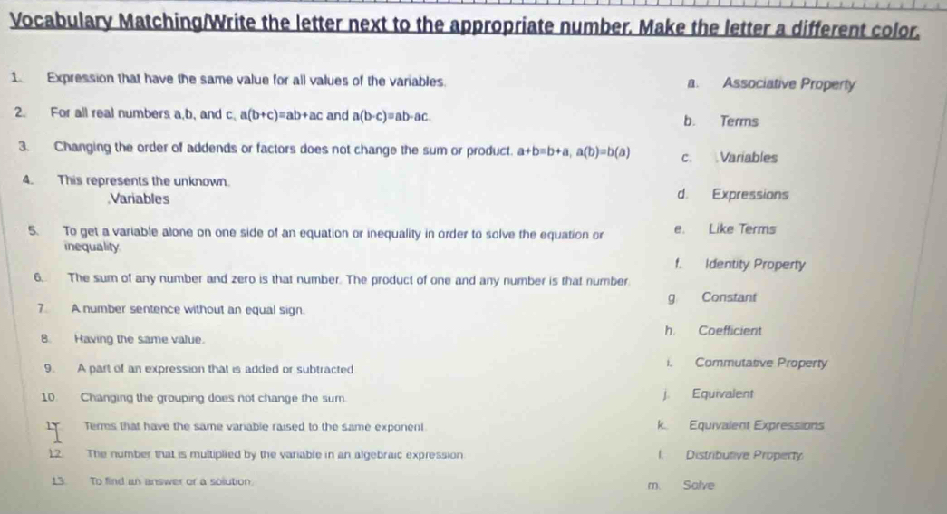 Vocabulary Matching/Write the letter next to the appropriate number. Make the letter a different color.
1 Expression that have the same value for all values of the variables. a. Associative Property
2. For all real numbers a, b, and c, a(b+c)=ab+ac and a(b-c)=ab-ac. b. Terms
3. Changing the order of addends or factors does not change the sum or product. a+b=b+a, a(b)=b(a) c. Variables
4. This represents the unknown.
Variables d. Expressions
5. To get a variable alone on one side of an equation or inequality in order to solve the equation or e. Like Terms
inequality
f. Identity Property
6. The sum of any number and zero is that number. The product of one and any number is that number
7 A number sentence without an equal sign. g Constant
B. Having the same value. h. Coefficient
9. A part of an expression that is added or subtracted
i. Commutatve Property
10. Changing the grouping does not change the sum. j. Equivalent
Terms that have the same variable raised to the same exponent k Equivalent Expressions
12. The number that is multiplied by the variable in an algebraic expression I. Distributive Property
13. To find an answer or a solution. m. Salve