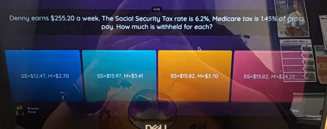 Denny earns $255.20 a week. The Social Security Tax rate is 6.2%, Medicare tax is 1.45% of gross
pay. How much is withheld for each?
SS=$12.47, M=$2.70 SS=$13.97, M=$3.41 SS=$15,82, M=$3.70 SS =$15.82 M=$24.25