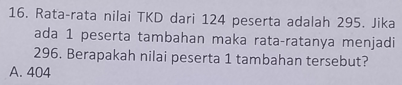 Rata-rata nilai TKD dari 124 peserta adalah 295. Jika
ada 1 peserta tambahan maka rata-ratanya menjadi
296. Berapakah nilai peserta 1 tambahan tersebut?
A. 404