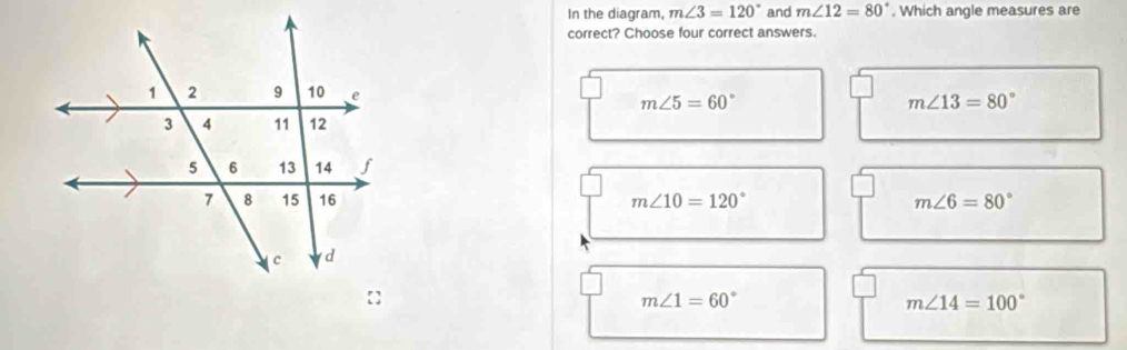 In the diagram, m∠ 3=120° and m∠ 12=80°. Which angle measures are
correct? Choose four correct answers.
m∠ 5=60°
m∠ 13=80°
m∠ 10=120° m∠ 6=80°
m∠ 1=60°
m∠ 14=100°