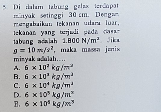 Di dalam tabung gelas terdapat
minyak setinggi 30 cm. Dengan
mengabaikan tekanan udara luar,
tekanan yang terjadi pada dasar
tabung adalah 1.800N/m^2. Jika
g=10m/s^2 ， maka massa jenis
minyak adalah…
A. 6* 10^2kg/m^3
B. 6* 10^3kg/m^3
C. 6* 10^4kg/m^3
D. 6* 10^5kg/m^3
E. 6* 10^6kg/m^3